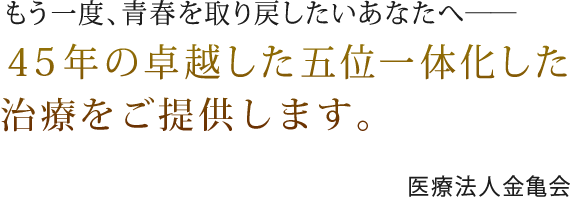 滋賀県守山市と高槻市のもう一度、青春を取り戻したいあなたへ---- 40年の卓越した五位一体化した治療をご提供します。医療法人金亀会