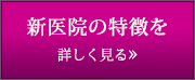 新医院の特徴を詳しく見る